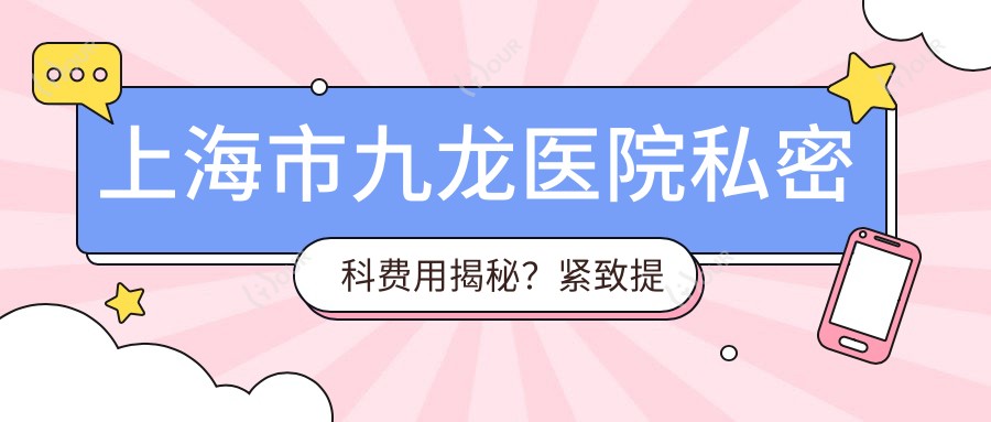 上海市九龙医院私密科费用揭秘?紧致提升套餐8K+ 私密漂红1W2+ 激光脱毛6K+