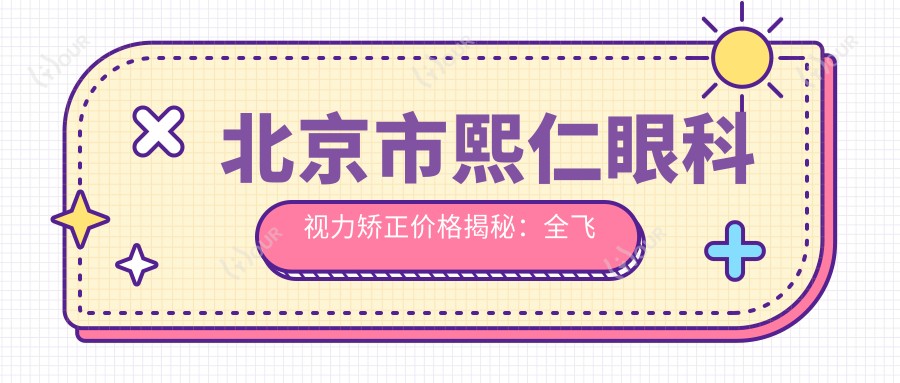 北京市熙仁眼科视力矫正价格揭秘:全飞秒近视手术近1W+ 激光矫正&晶体植入方案多样选择
