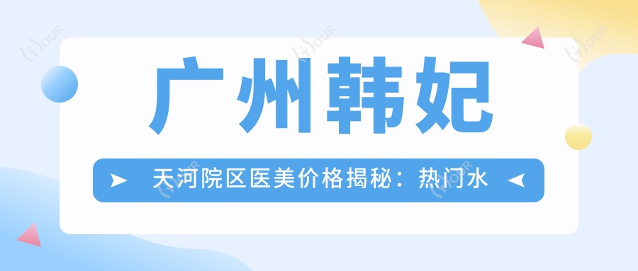 广州韩妃天河院区医美价格揭秘:热门、热玛吉等项目费用一览