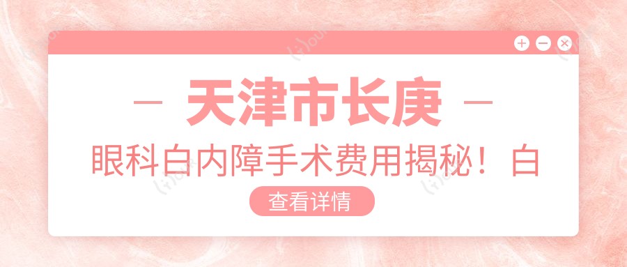 天津市长庚眼科白内障手术费用揭秘!白内障超声乳化+人工晶体约1.5W+ 近视激光矫正约1W+ 干眼治疗套餐约5K+