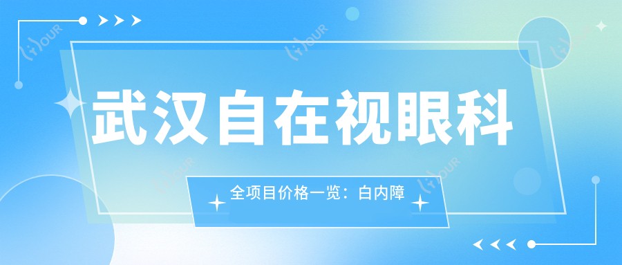 武汉自在视眼科全项目价格一览:白内障手术+近视激光优惠|散光斜视矫正实惠|武昌区眼科