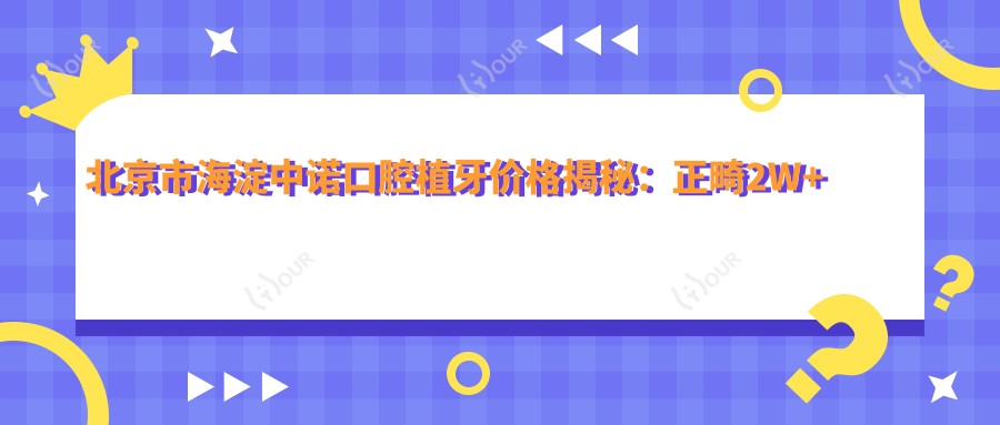北京市海淀中诺口腔植牙价格揭秘:正畸2W+ 烤瓷牙3K-8K 全瓷牙5K-1W+