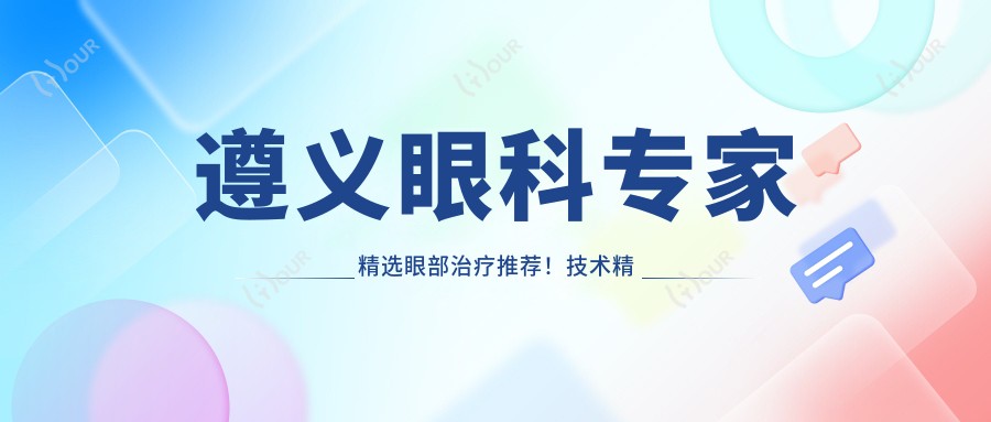 遵义眼科医生精选眼部治疗推荐！技术精细网友好评！医生排行榜更新