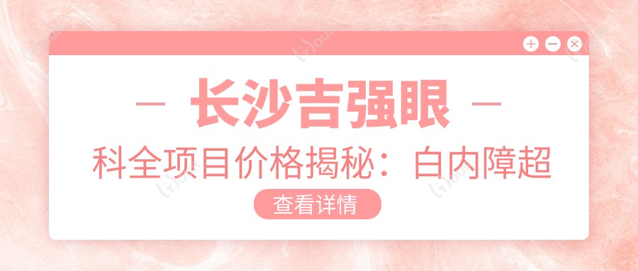长沙吉强眼科全项目价格揭秘:白内障超声乳化6000起,麻痹斜视矫正1万起,半飞秒激光1.8万起