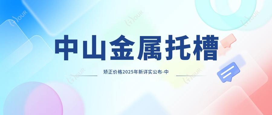 中山金属托槽矫正价格2025年新详实公布-中山升艺口腔医院/中山贝贝口腔金属托槽矫正收费表(收费)