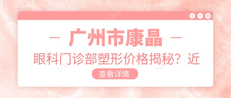 广州市康晶眼科门诊部塑形价格揭秘?近视激光1.5W+/散光矫正1.2W+/ICL晶体植入2.8W+