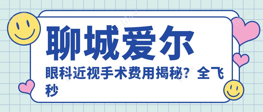 聊城爱尔眼科近视手术费用揭秘?全飞秒亲民价+半飞秒性价比之选+ICL晶体植入高端定制