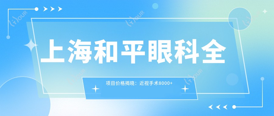 上海和平眼科全项目价格揭晓：近视手术8000+白内障6000+干眼治疗500元起实惠公开