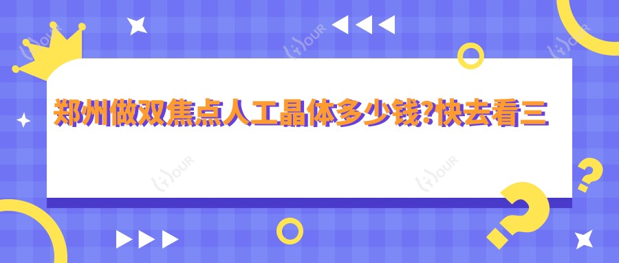 郑州做双焦点人工晶体多少钱?快去看三焦点人工晶体和双焦点人工晶体价目表