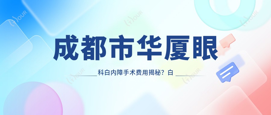 成都市华厦眼科白内障手术费用揭秘?白内障超声乳化术亲民价+多焦点晶体置换高端选+飞秒激光辅助稳准方案