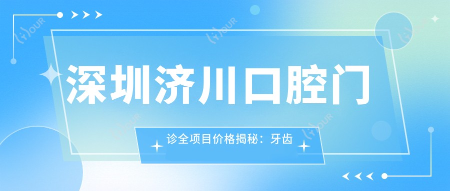 深圳济川口腔门诊全项目价格揭秘:牙齿矫正美白种植一网打尽
