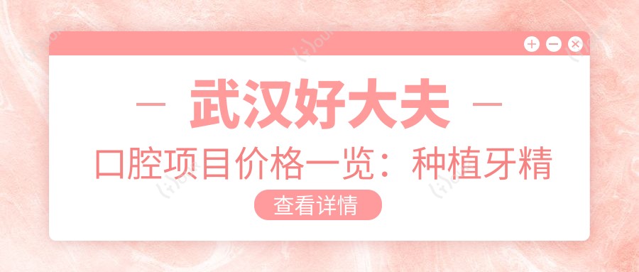 武汉好大夫口腔项目价格一览:种植牙精细方案+全瓷牙优惠+牙齿矫正费用透明