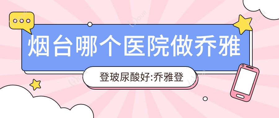 烟台哪个医院做乔雅登玻尿酸好:乔雅登玻尿酸医院top10提前看
