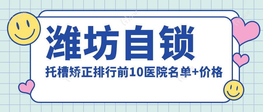 潍坊自锁托槽矫正排行前10医院名单+价格价目单展示!技术强技术靠谱