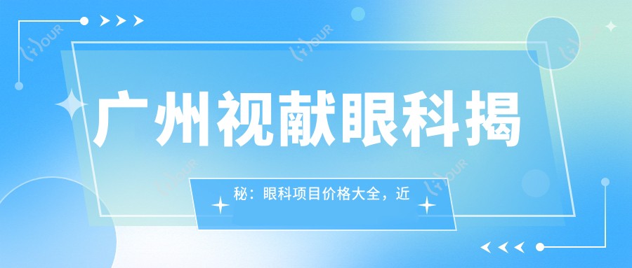 广州视献眼科揭秘:眼科项目价格大全,近视矫正&白内障手术费用一览