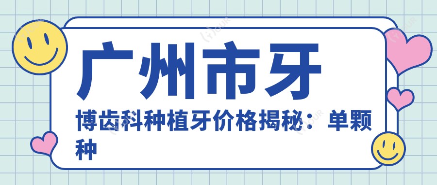 广州市牙博齿科种植牙价格揭秘：单颗种植亲民价+全瓷冠修复高性价比+隐形矫正2W+起