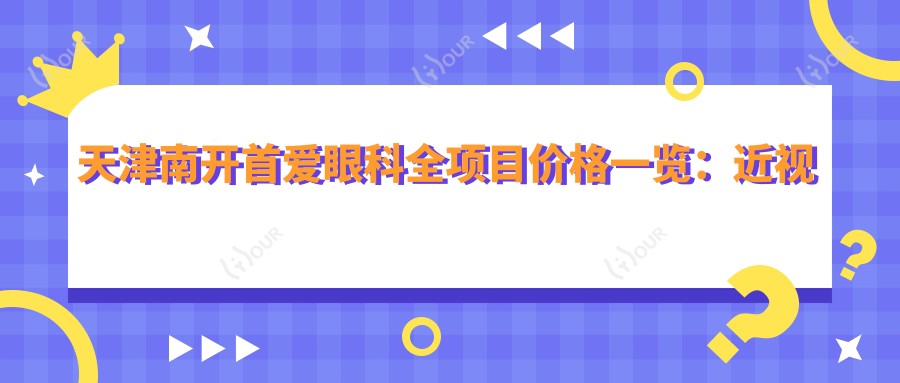 天津南开首爱眼科全项目价格一览:近视远视矫正|白内障手术|ICL晶体植入等费用详询