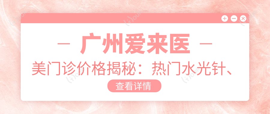 广州爱来医美门诊价格揭秘:热门、热玛吉项目费用一览