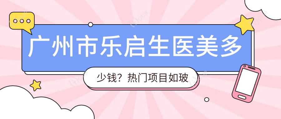 广州市乐启生医美多少钱?热门项目如玻尿酸填充5K+、2K+、激光祛斑3K+