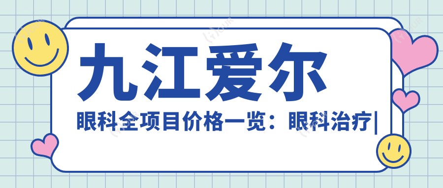 九江爱尔眼科全项目价格一览：眼科治疗|白内障手术详细费用+更多优惠
