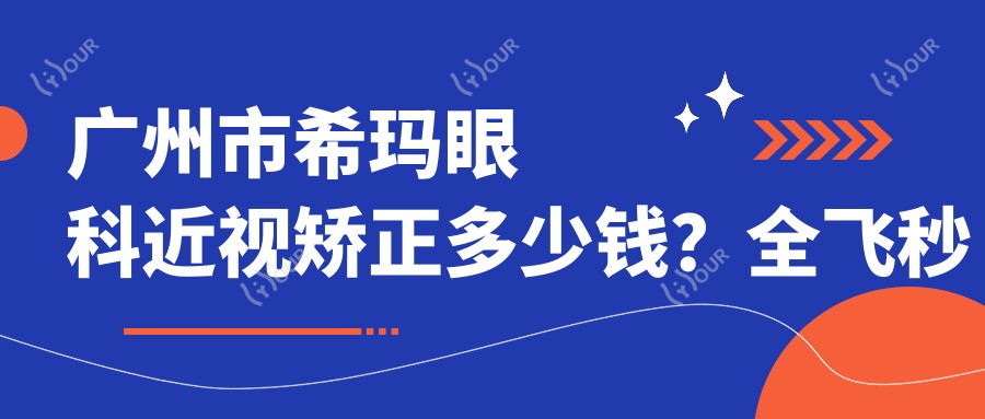 广州市希玛眼科近视矫正多少钱?全飞秒亲民价/ICL晶体植入高端选/激光矫正性价比优选