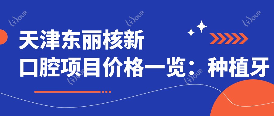 天津东丽核新口腔项目价格一览：种植牙系列详询+根管治疗实惠+全瓷牙修复+牙齿矫正方案+多面实用
