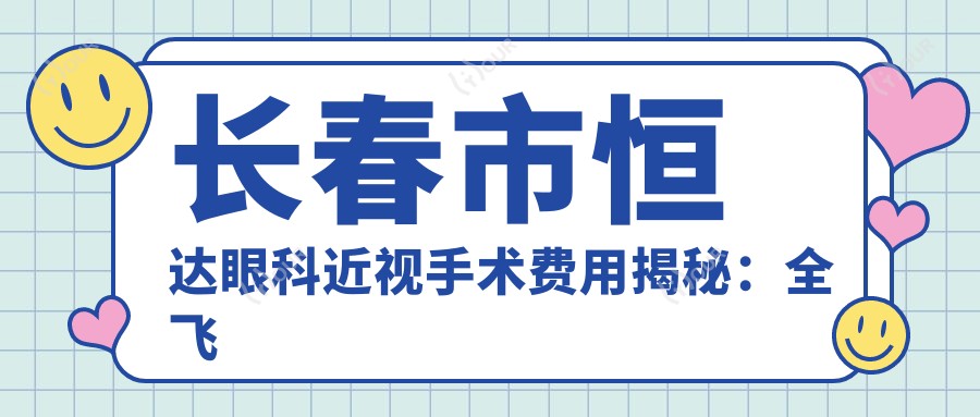 长春市恒达眼科近视手术费用揭秘:全飞秒亲民价1万多/半飞秒性价比之选1W+/高端晶体植入近3W