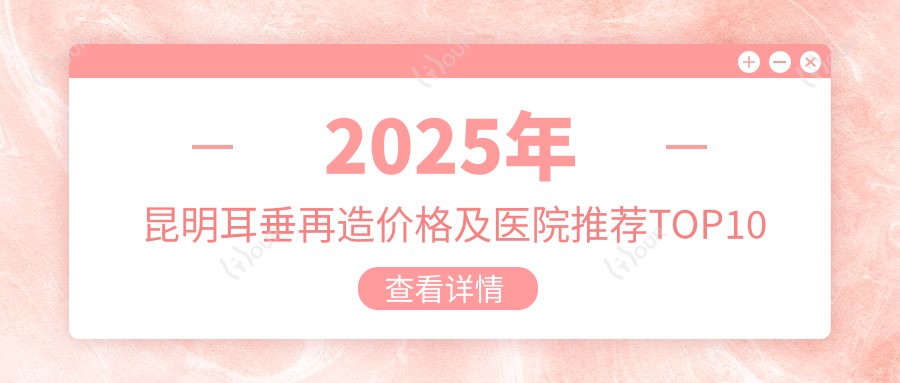 2025年昆明耳垂再造价格及医院推荐排名10