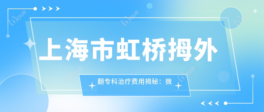 上海市虹桥拇外翻专科治疗费用揭秘:微创矫正X元起,拇囊炎去除Y元,骨赘切除Z元