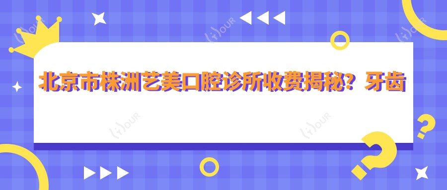 北京市株洲艺美口腔诊所收费揭秘?牙齿矫正2W+ 美白套餐5K+ 烤瓷牙1.5K+