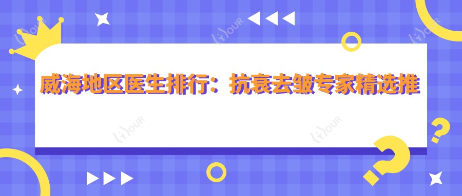 威海地区医生排行:抗衰去皱医生精选推荐(含特色项目+详情)