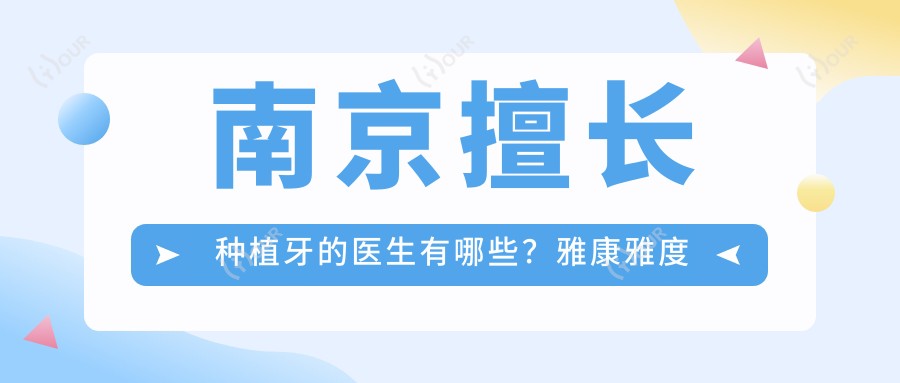 南京擅长种植牙的医生有哪些?雅康雅度口腔简海兹吴学铭张文震备受推崇