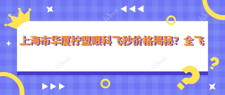 上海市华厦柠盟眼科飞秒价格揭秘？全飞秒近视矫正约1W+/半飞秒性价比之选近1W/ICL晶体植入高端定制超3W