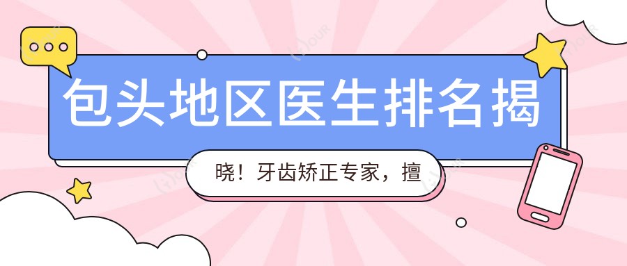 包头地区医生排名揭晓!牙齿矫正医生,擅长项目、价格、地址全攻略!