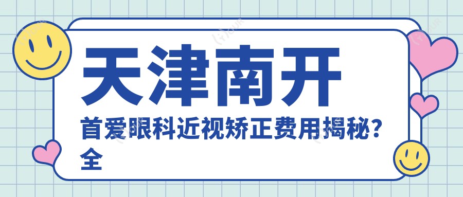 天津南开首爱眼科近视矫正费用揭秘?全飞秒亲民价1W+起,半飞秒性价比之选近1W,ICL晶体植入约3W+