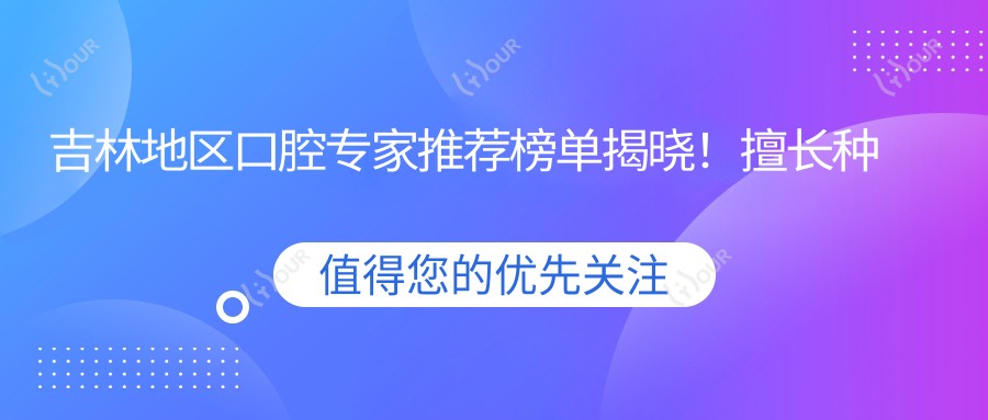 吉林地区口腔医生推荐榜单揭晓!擅长种植牙、美白技术,医院地址全公开!