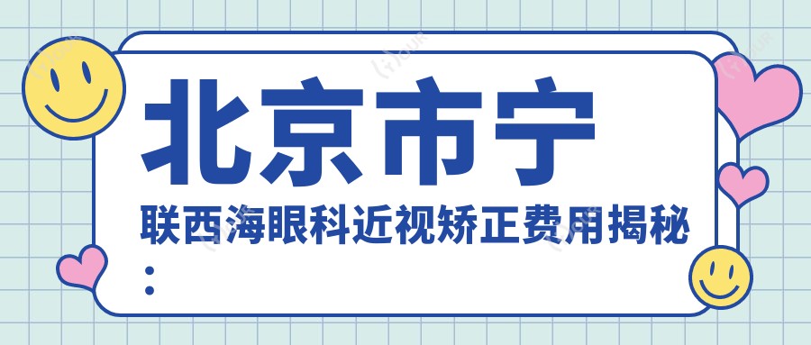 北京市宁联西海眼科近视矫正费用揭秘：全飞秒亲民价1.5W+ 半飞秒精选1.2W+ ICL晶体植入2.8W+