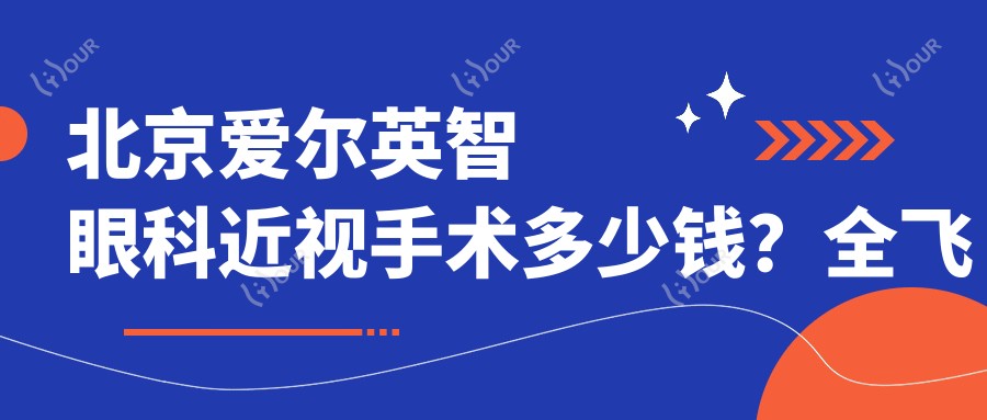 北京爱尔英智眼科近视手术多少钱？全飞秒亲民价/半飞秒性价比之选/晶体植入高端方案详询