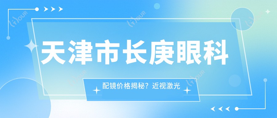 天津市长庚眼科配镜价格揭秘?近视激光矫正1W+ 散光矫正8K+ 白内障手术2W+