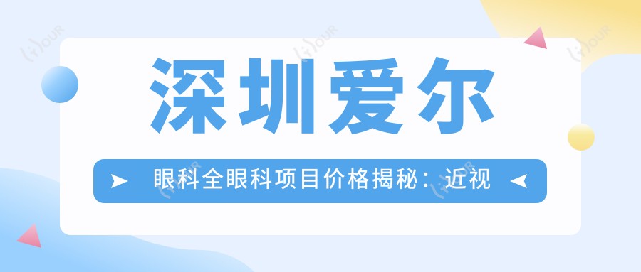 深圳爱尔眼科全眼科项目价格揭秘:近视激光、白内障手术等热门医美项目费用一览