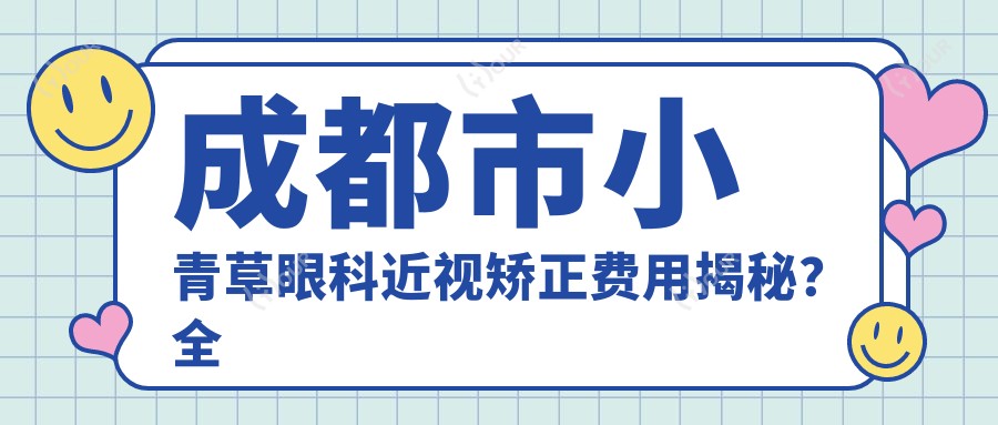成都市小青草眼科近视矫正费用揭秘?全飞秒亲民价1W+ / 半飞秒精选1.2W / ICL晶体植入2.8W起