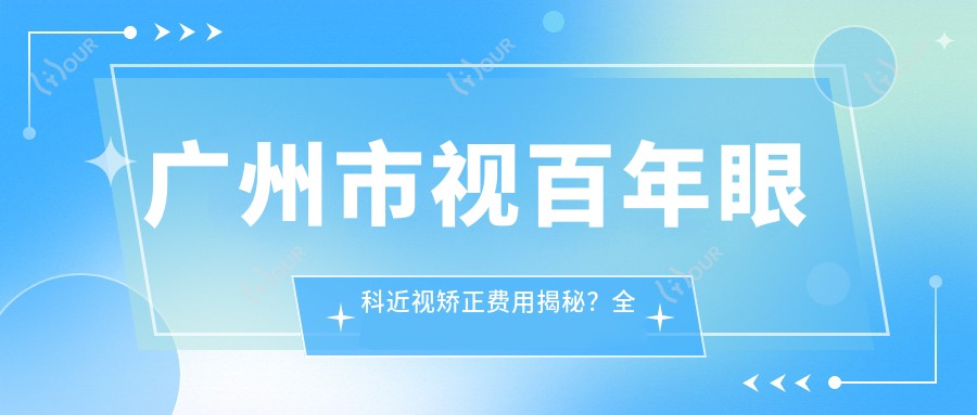 广州市视百年眼科近视矫正费用揭秘?全飞秒近视手术近2W/半飞秒优惠价1W5/ICL晶体植入约3W起