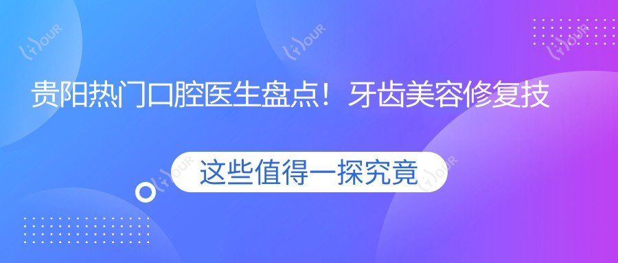 贵阳热门口腔医生盘点!牙齿美容修复技术获赞,医生推荐!