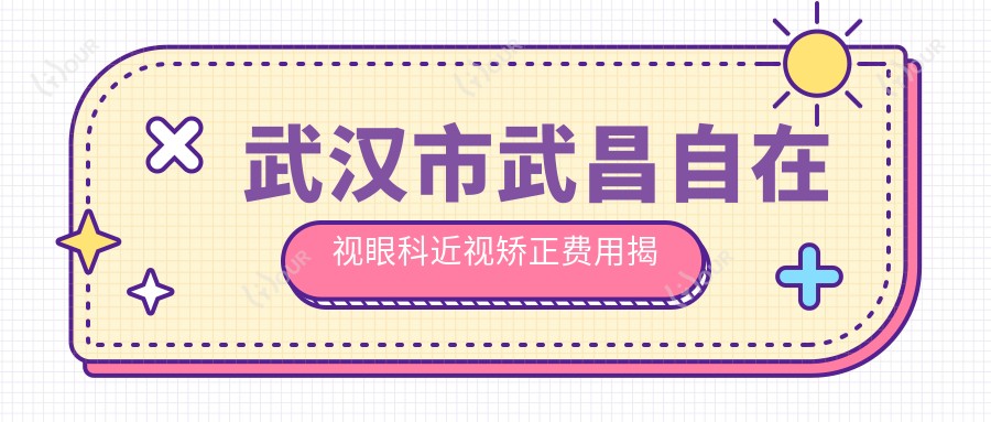 武汉市武昌自在视眼科近视矫正费用揭秘?全飞秒近视手术近2W/半飞秒性价比之选1W+/ICL晶体植入约3W+