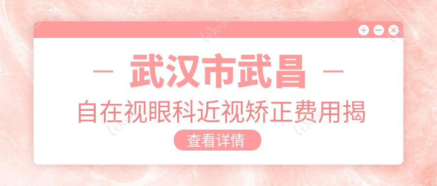 武汉市武昌自在视眼科近视矫正费用揭秘？全飞秒近视手术近2W/半飞秒优惠价1W5/ICL晶体植入约3W起