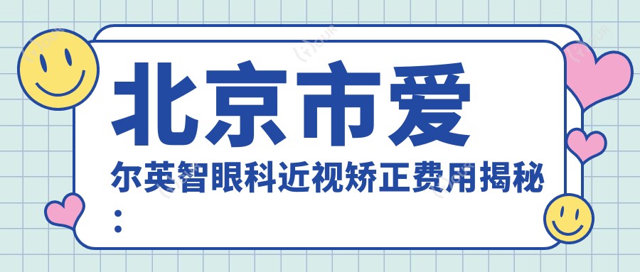 北京市爱尔英智眼科近视矫正费用揭秘：全飞秒亲民价1万多/半飞秒性价比之选近1万/ICL晶体植入高端定制约3万起