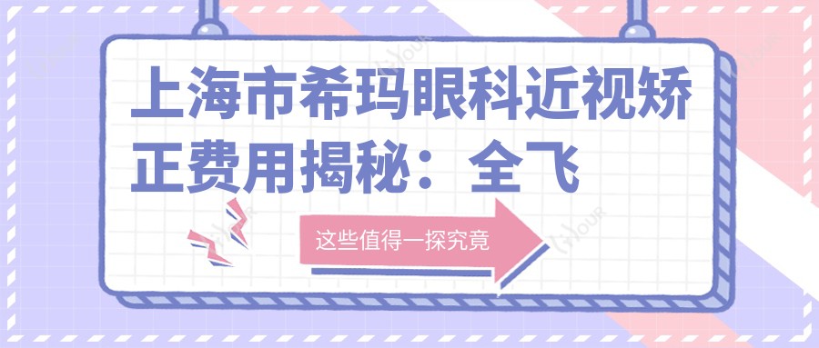 上海市希玛眼科近视矫正费用揭秘：全飞秒亲民价1W+ 半飞秒精选1.5W 晶体植入高端选项3W+