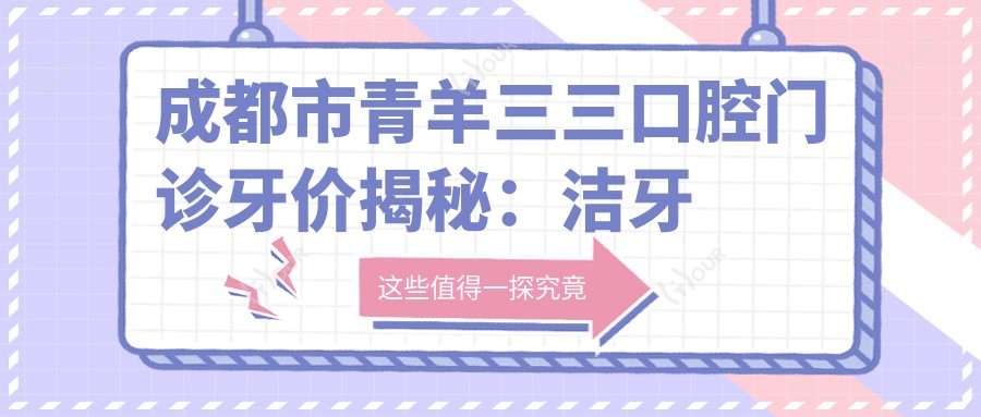 成都市青羊三三口腔门诊牙价揭秘:洁牙几百/烤瓷牙上千/隐形矫正2W+