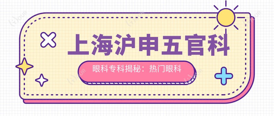 上海沪申眼鼻科眼科专科揭秘:热门眼科项目价格大起底,近视激光&白内障手术全攻略