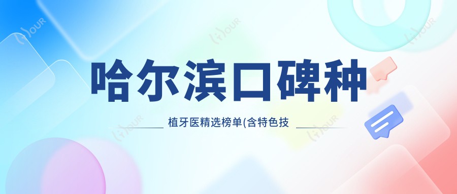 哈尔滨口碑种植牙医精选榜单(含特色技术+费用)_人工种植牙优选参考